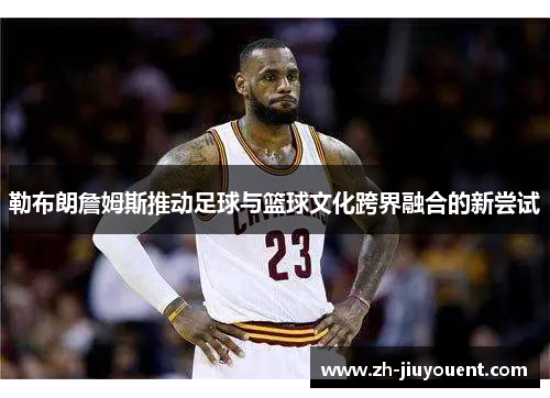 勒布朗詹姆斯推动足球与篮球文化跨界融合的新尝试